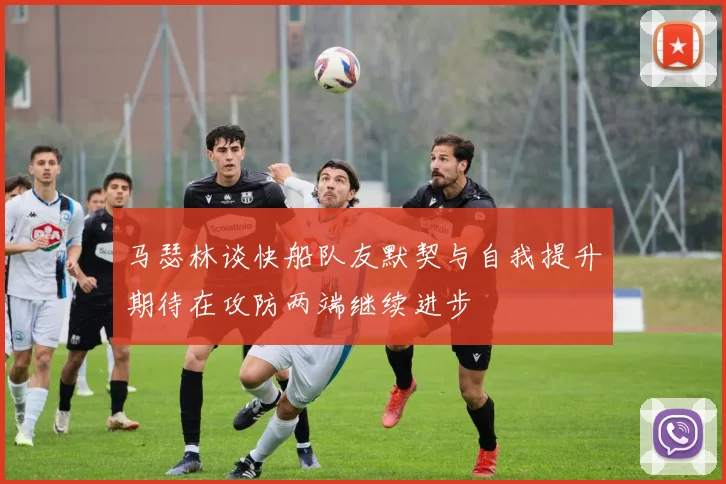马瑟林谈快船队友默契与自我提升期待在攻防两端继续进步