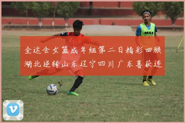 全运会女篮成年组第二日精彩回顾湖北逆转山东辽宁四川广东喜获连胜