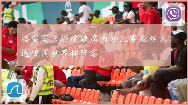 格雷茨卡连续缺席两场比赛恐难入选德国世界杯阵容