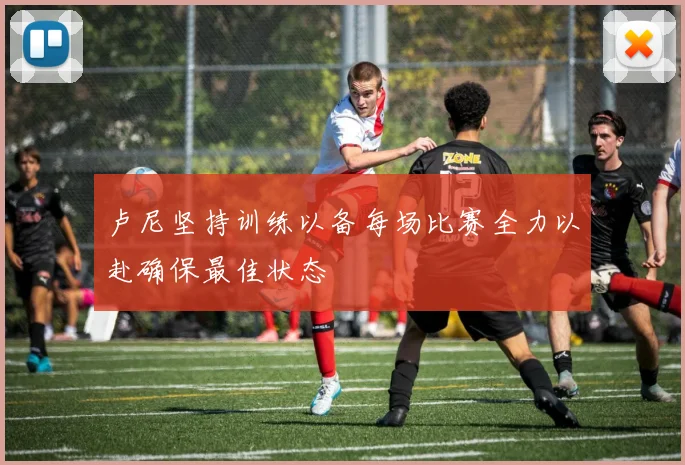 卢尼坚持训练以备每场比赛全力以赴确保最佳状态