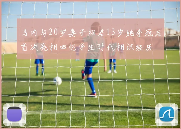 马内与20岁妻子相差13岁她夺冠后首次亮相回忆学生时代相识经历