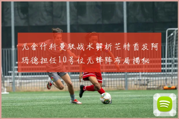 无舍什科曼联战术解析芒特首发阿玛德担任10号位无锋阵布局揭秘