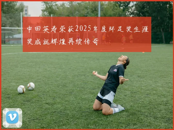 中田英寿荣获2025年度环足奖生涯奖成就辉煌再续传奇