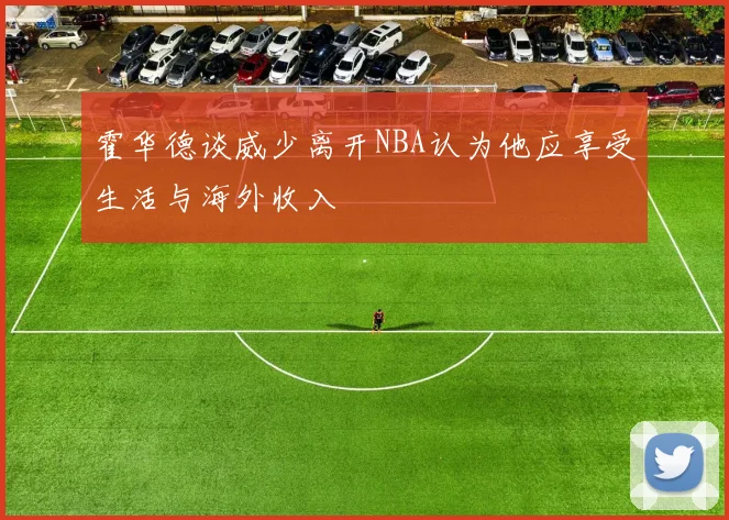 霍华德谈威少离开NBA认为他应享受生活与海外收入
