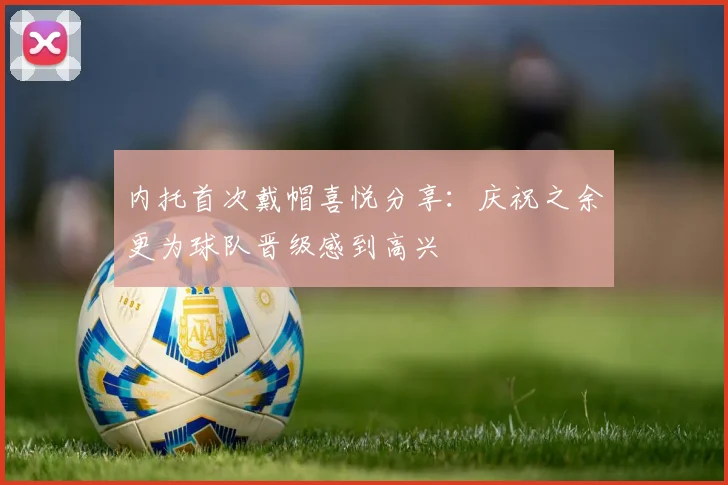 内托首次戴帽喜悦分享：庆祝之余更为球队晋级感到高兴