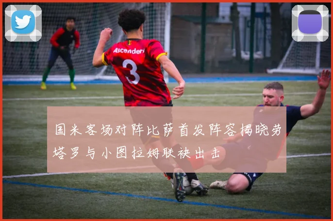 国米客场对阵比萨首发阵容揭晓劳塔罗与小图拉姆联袂出击