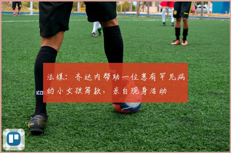 法媒：齐达内帮助一位患有罕见病的小女孩筹款，亲自现身活动