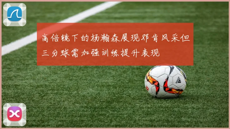 高倍镜下的杨瀚森展现邓肯风采但三分球需加强训练提升表现
