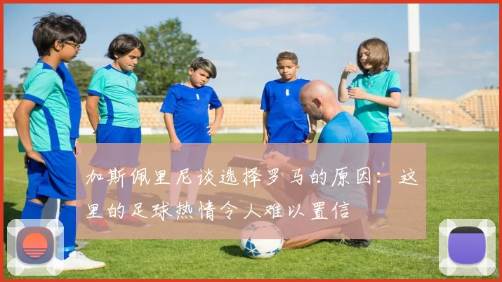 加斯佩里尼谈选择罗马的原因：这里的足球热情令人难以置信